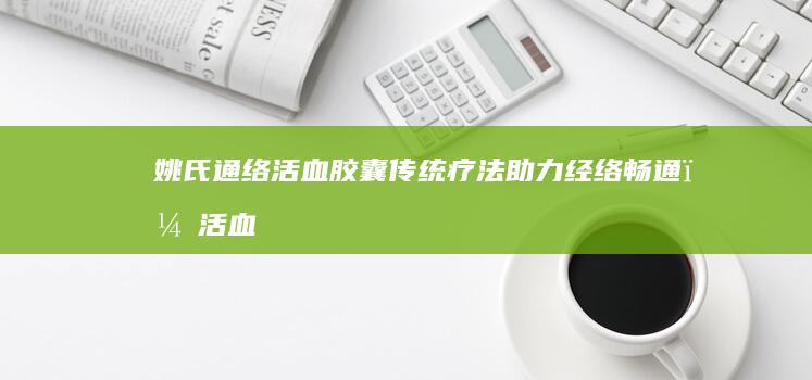 姚氏通络活血胶囊：传统疗法助力经络畅通，活血化瘀新选择